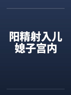 阳精射入儿媳子宫内 阳精射入儿媳子宫内