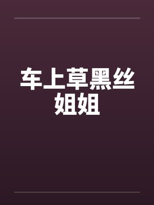 车上草黑丝姐姐 车上草黑丝姐姐