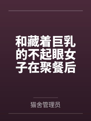 和藏着巨乳的不起眼女子在聚餐后做爱了～插入后就因为太舒服而忍不住做过头了by猫舍管理员