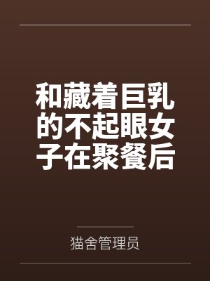 和藏着巨乳的不起眼女子在聚餐后做爱了～插入后就因为太舒服而忍不住做过头了by猫舍管理员未删减版