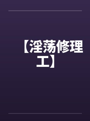 【淫荡修理工】 【淫荡修理工】