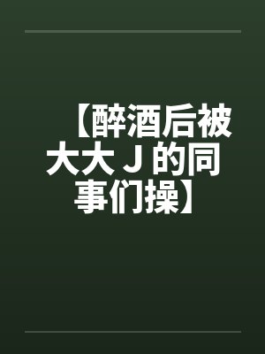 【醉酒后被大大J的同事们操】 【醉酒后被大大J的同事们操】