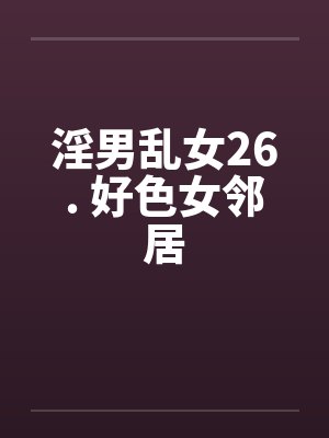 淫男乱女26. 好色女邻居 淫男乱女26. 好色女邻居