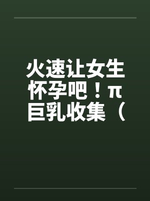 火速让女生怀孕吧！π巨乳收集（07）