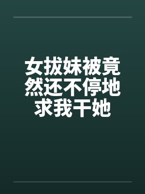 女拔妹被竟然还不停地求我干她 女拔妹被竟然还不停地求我干她