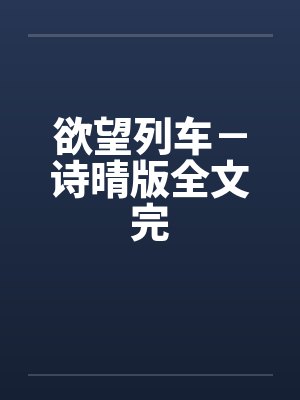 欲望列车-诗晴版全文完 欲望列车-诗晴版全文完