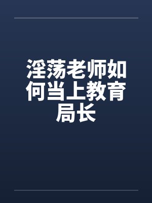 淫荡老师如何当上教育局长 淫荡老师如何当上教育局长